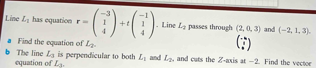 Line L_1 has equation r=beginpmatrix -3 1 4endpmatrix +tbeginpmatrix -1 1 4endpmatrix. Line L_2 passes through (2,0,3) and (-2,1,3). 
a Find the equation of L_2. 
b The line L_3 is perpendicular to both L_1 and L_2 , and cuts the Z -axis at −2. Find the vector 
equation of L_3.