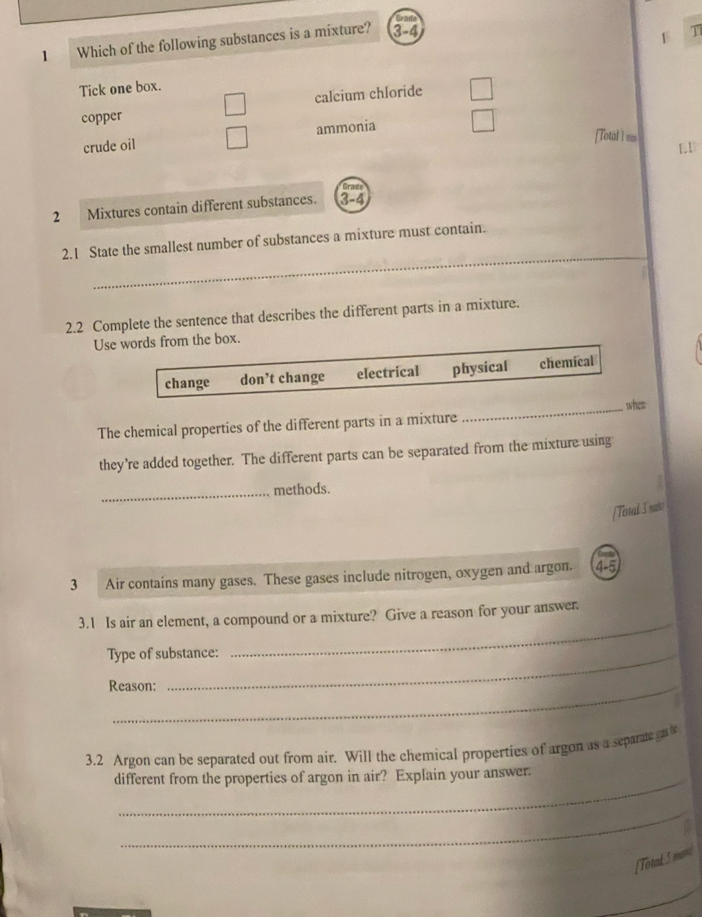 Grade
1 Which of the following substances is a mixture? 3-4
T1
Tick one box.
calcium chloride
copper
crude oil ammonia
[Total I ma
Grade
2 Mixtures contain different substances. 3-4
_
2.1 State the smallest number of substances a mixture must contain.
2.2 Complete the sentence that describes the different parts in a mixture.
Use words from the box.
change don’t change electrical physical chemical
The chemical properties of the different parts in a mixture _when
they’re added together. The different parts can be separated from the mixture using
_methods.
[Total 3 mak?
3 Air contains many gases. These gases include nitrogen, oxygen and argon. 4 -5
3.1 Is air an element, a compound or a mixture? Give a reason for your answer.
Type of substance:
_
Reason;
3. 2 Argon can be separated out from air. Will the chemical properties of argon as a separate as s
_
different from the properties of argon in air? Explain your answer.
_
[Totak 5 mni