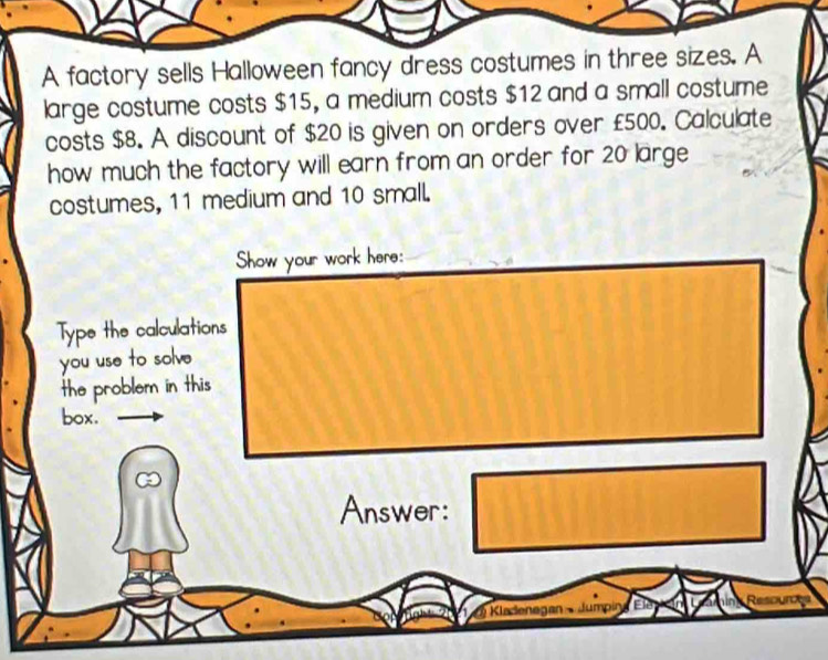 A factory sells Halloween fancy dress costumes in three sizes. A 
large costume costs $15, a medium costs $12 and a small costume 
costs $8. A discount of $20 is given on orders over £500. Calculate 
how much the factory will earn from an order for 20 large 
costumes, 11 medium and 10 small. 
Show your work here: 
Type the calculations 
you use to solve 
the problem in this 
box. 
Answer: 
Kladenegan Jumping Ele