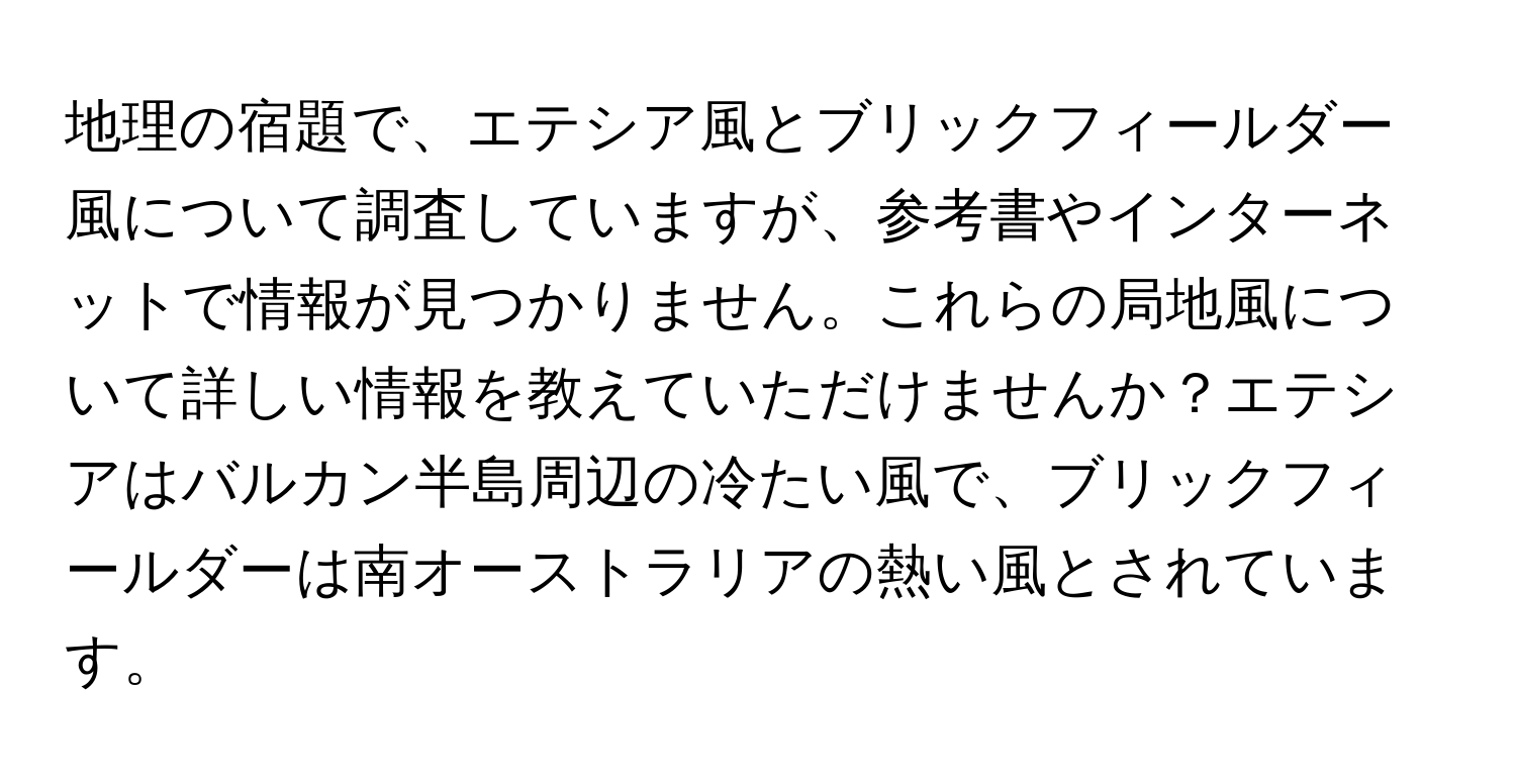 地理の宿題で、エテシア風とブリックフィールダー風について調査していますが、参考書やインターネットで情報が見つかりません。これらの局地風について詳しい情報を教えていただけませんか？エテシアはバルカン半島周辺の冷たい風で、ブリックフィールダーは南オーストラリアの熱い風とされています。