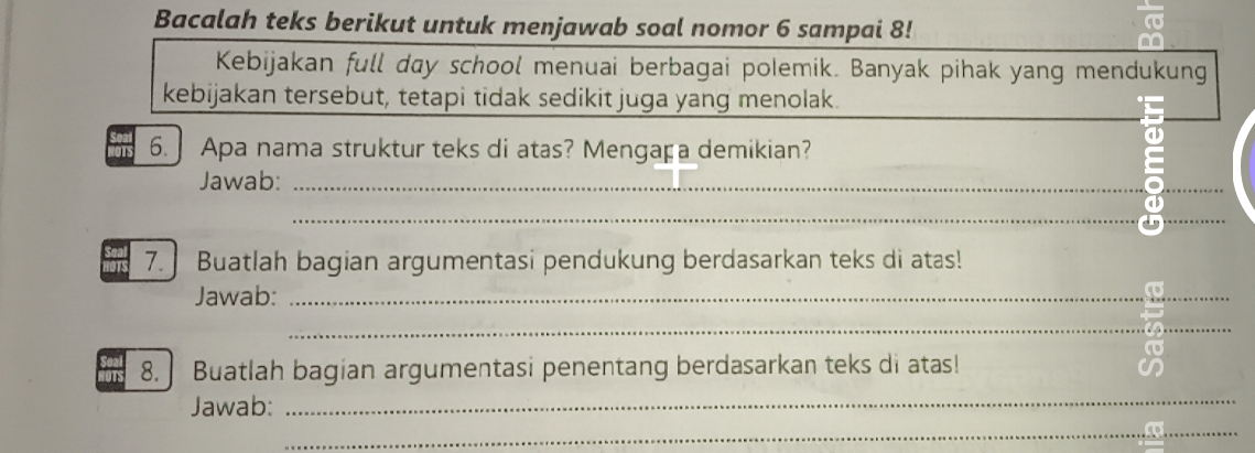 Bacalah teks berikut untuk menjawab soal nomor 6 sampai 8! 
Kebijakan full day school menuai berbagai polemik. Banyak pihak yang mendukung 
kebijakan tersebut, tetapi tidak sedikit juga yang menolak. 
6. Apa nama struktur teks di atas? Mengaça demikian? 
Jawab:_ 
_ 
_ 
_ 
7. Buatlah bagian argumentasi pendukung berdasarkan teks di atas! 
Jawab:_ 
_ 
_ 
8. Buatlah bagian argumentasi penentang berdasarkan teks di atas! 
an 
Jawab: 
_ 
_ 
_