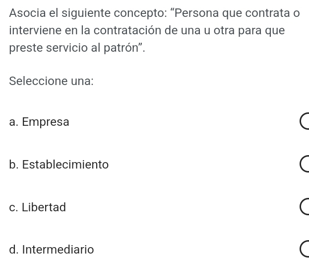 Asocia el siguiente concepto: “Persona que contrata o
interviene en la contratación de una u otra para que
preste servicio al patrón".
Seleccione una:
a. Empresa
b. Establecimiento
c. Libertad
d. Intermediario