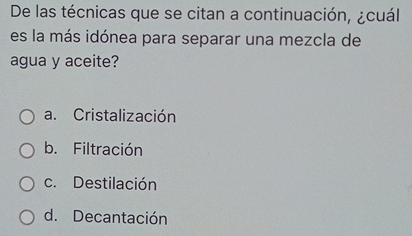 De las técnicas que se citan a continuación, ¿cuál
es la más idónea para separar una mezcla de
agua y aceite?
a. Cristalización
b. Filtración
c. Destilación
d. Decantación