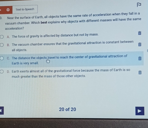 Text-to-Speech
0. Near the surface of Earth, all objects have the same rate of acceleration when they fall in a
vacuum chamber. Which best explains why objects with different masses will have the same
acceleration?
A. The force of gravity is affected by distance but not by mass.
B. The vacuum chamber ensures that the gravitational attraction is constant between
all objects.
C. The distance the objects travel to reach the center of gravitational attraction of
Earth is very small.
D. Earth exerts almost all of the gravitational force because the mass of Earth is so
much greater than the mass of those other objects.
20 of 20