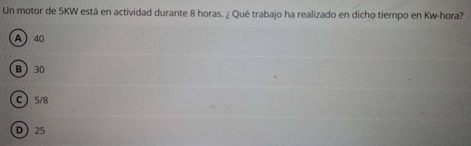 Un motor de 5KW está en actividad durante 8 horas. ¿ Qué trabajo ha realizado en dicho tiempo en Kw-hora?
A 40
B 30
C 5/8
D 25