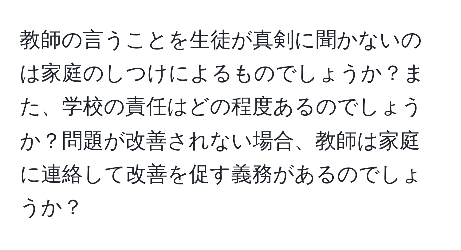 教師の言うことを生徒が真剣に聞かないのは家庭のしつけによるものでしょうか？また、学校の責任はどの程度あるのでしょうか？問題が改善されない場合、教師は家庭に連絡して改善を促す義務があるのでしょうか？