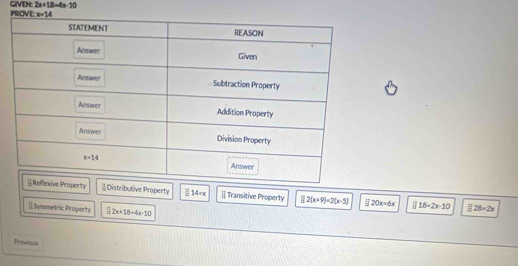 GIVEN: 2x+18=4x-10
Distributive Property 14=x frac (12)^(12) Transitive Property E 2(x+9)=2(x-5) 20x=6x 18=2x-10
[ Symmetric Property 2x+18=4x-10
28=2x
Previous