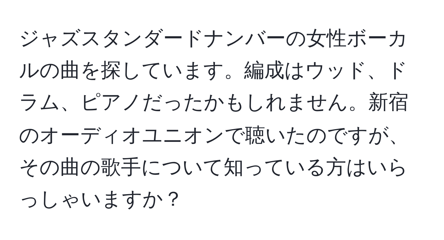 ジャズスタンダードナンバーの女性ボーカルの曲を探しています。編成はウッド、ドラム、ピアノだったかもしれません。新宿のオーディオユニオンで聴いたのですが、その曲の歌手について知っている方はいらっしゃいますか？