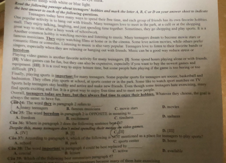 er sleep with white or blue light.      
Read the following passage about tecnagers’ hobbies and mark the letter A. B. C or D on your answer sheet to indicate
the best answer to each of the following questions.
Teenagers today have many ways to spend their free time, and each group of friends has its own favorite hobbies.
One popular activity is to hang out with friends. Many teenagers love to meet in the park, at a cafe or at the shopping
mall. They enjoy talking, laughing, and just spending time together. Sometimes, they go shopping and play sports. It is a
great way to relax after a busy week of schoolwork .
Another common hobby is watching movies and listening to musie. Many teenagers dream to become movie stars or
famous musicians. They enjoy watching films at home or in the cinema. Some love action movies, while others prefer
comantic films or comodies. Listening to music is also very popular. Teenagers love to listen to their favorite bands or
singers, especially when they are relaxing or hanging out with friends. Music can be a good way reduce stress or
boredom
Playing video games is another favorite activity for many teenagers. [I]. Some spend hours playing alone or with friends.
[II]. Video games can be fun, but they can also be expensive, especially if you want to buy the newest games and
cqupment [III]. It is a cool way to enjoy leisure time, but some people hate playing if the game is too boring or too
difficult. [IV].
Finally, playing sports is important for many teenagers. Some popular sports for teenagers are soceer, basketball and
badminton. They often play sports at school, at sports center or in the park. Some like to watch sport matches on TV
Sports help teenagers stay healthy and active and make new friends. Even though some teenagers hate exercising, many
find sports exciting and fun. It is a great way to enjoy free time and to meet new people.
Overall, teenagers today are busy, but they always find time to enjov their hobbies. Whatever they choose, the goal is
always the same: to have fun.
Can 34: The word they in paragraph 2 refers to _. .
A./many teenagers B. famous musicians C. movie stars D. movies
Cầu 35: The word boredem in paragraph 2 is OPPOSITE in meaning to _D. sadness
A. freedom B. excitement C. tiredness
Cầu 36: Where in paragraph 3 does the following sentence best fit?
Despite this, many tewnagers don't mind spending their mongy on video games. D. [Il1]
A. [TV] B. [1] C,,[I]
Câu 37: According to paragraph 4, which of the following is NOT mentioned as a place for teenagers to play sports?
A. school B. park C. sports center D. home
Cân 38: The word important in paragraph 4 could be best replaced by_ . D. available
A. crucial B. leisure C. active
Cka 39: Which of the following best summarises paragraph 4?
ers b ecause many of them hate exercising .