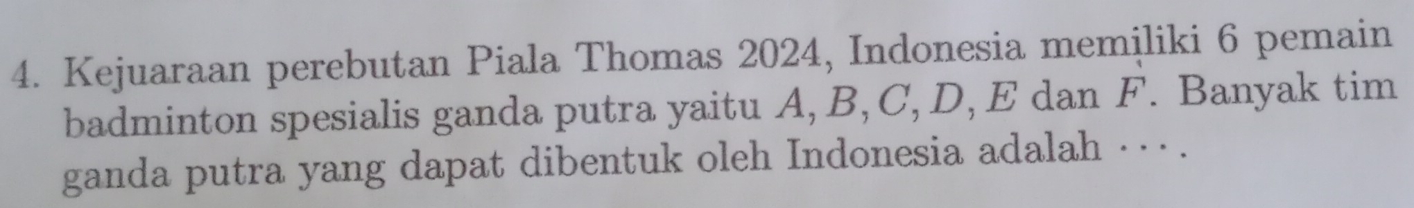 Kejuaraan perebutan Piala Thomas 2024, Indonesia memiliki 6 pemain 
badminton spesialis ganda putra yaitu A, B, C, D, E dan F. Banyak tim 
ganda putra yang dapat dibentuk oleh Indonesia adalah ·· · .