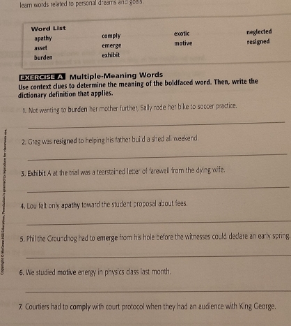 learn words related to personal dreams and goals.
Word List exotic neglected
apathy comply
asset emerge motive resigned
burden exhibit
Exercise A Multiple-Meaning Words
Use context clues to determine the meaning of the boldfaced word. Then, write the
dictionary definition that applies.
1. Not wanting to burden her mother further, Sally rode her bike to soccer practice.
_
2. Greg was resigned to helping his father build a shed all weekend.
_
3. Exhibit A at the trial was a tearstained letter of farewell from the dying wife.
_
4. Lou felt only apathy toward the student proposal about fees,
_
5. Phil the Groundhog had to emerge from his hole before the witnesses could declare an early spring.
_
6. We studied motive energy in physics class last month.
_
7. Courtiers had to comply with court protocol when they had an audience with King George.