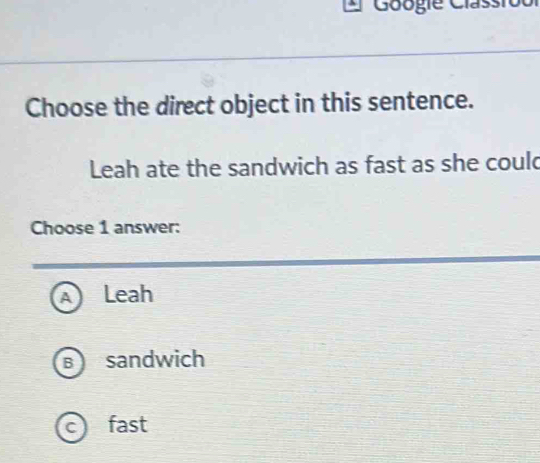 Googie Clas
Choose the direct object in this sentence.
Leah ate the sandwich as fast as she could
Choose 1 answer:
Leah
B sandwich
c) fast