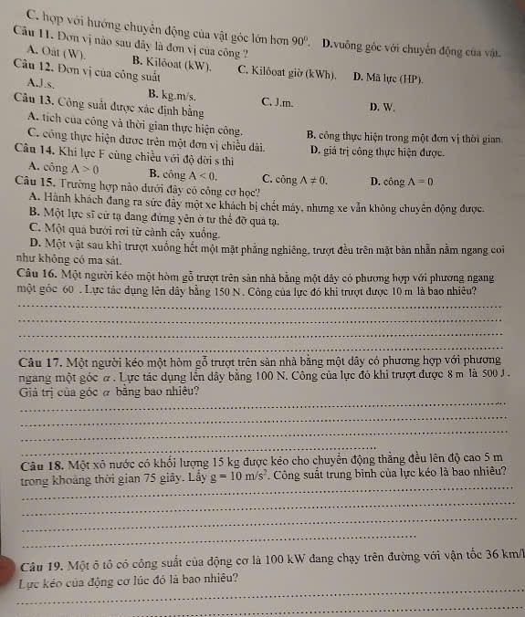 C. hợp với hướng chuyên động của vật góc lớn hơn 90°. D.vuông gỏc với chuyên động của vật
Câu 11. Đơn vị nào sau đây là đơn vị của công ?
A. Oat (W). B. Kilðoat (kW).
Câu 12. Đơn vị của công suất C. Kilôoat giờ (kWh), D. Mã lực (HP).
A,J.s. B. kg.m/s. C. J.m.
Câu 13. Công suất được xác định bằng
D. W.
A. tích của công và thời gian thực hiện công. B. công thực hiện trong một đơn vị thời gian
C. công thực hiện được trên một đơn vị chiều dài. D. giá trị công thực hiện được.
Câu 14. Khi lực F cùng chiều với độ dời s thì
A. công A>0 B. công A<0. C. công A!= 0. D. cingA=0
Câu 15. Trường hợp nào dưới đây có công cơ học?
A. Hành khách đang ra sức đây một xe khách bị chết máy, nhưng xe vẫn không chuyên động được.
B. Một lực sĩ cử tạ dang đứng yên ở tự thể đỡ quả tạ.
C. Một quả bưới rơi từ cành cây xuống.
D. Một vật sau khi trượt xuống hết một mặt phẳng nghiêng, trượt đều trên mặt bản nhẫn nằm ngang coi
như không có ma sát.
Câu 16. Một người kéo một hòm gỗ trượt trên sản nhà bằng một dây có phương hợp với phương ngang
một góc 60 . Lực tác dụng lên dây bằng 150 N . Công của lực đó khi trượt được 10 m là bao nhiêu?
_
_
_
_
Câu 17. Một người kéo một hòm gỗ trượt trên sản nhà bằng một dây có phương hợp với phương
ngang một góc α . Lực tác dụng lền dây bằng 100 N. Công của lực đó khi trượt được 8 m là 500 J .
_
Giả trị của góc á bằng bao nhiêu?
_
_
_
Câu 18. Một xô nước có khối lượng 15 kg được kéo cho chuyển động thẳng đều lên độ cao 5 m
_
trong khoảng thời gian 75 giây. Lấy g=10m/s^2 Công suất trung bình của lực kéo là bao nhiêu?
_
_
_
Câu 19. Một ô tổ có công suất của động cơ là 100 kW đang chạy trên đường với vận tốc 36 km/l
_
Lực kéo của động cơ lúc đó là bao nhiêu?
_