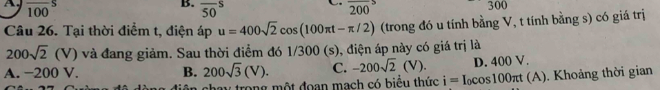 overline (100)^S overline (50)^S overline 200
300
Câu 26. Tại thời điểm t, điện áp u=400sqrt(2)cos (100π t-π /2) (trong đó u tính bằng V, t tính bằng s) có giá trị
200sqrt(2)(V) ) và đang giảm. Sau thời điểm đó 1/300 (s), điện áp này có giá trị là
A. −200 V. B. 200sqrt(3)(V). C. -200sqrt(2)(V). D. 400 V.
tiên chạy trong một đoạn mạch có biểu thức i=I_0cos 100π t(A) ). Khoảng thời gian