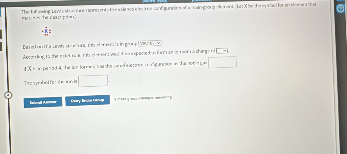 The following Lewis structure represents the valence electron configuration of a main-group element. (Let X be the symbol for an element that 
matches the description.) 
Based on the Lewis structure, this element is in group [VIA(16) 
According to the octet rule, this element would be expected to form an ion with a charge of v
If X is in period 4, the ion formed has the same electron configuration as the noble gas □. 
The symbol for the ion is □. 
Submit Answer Retry Entire Group 9 more group attempts remaining