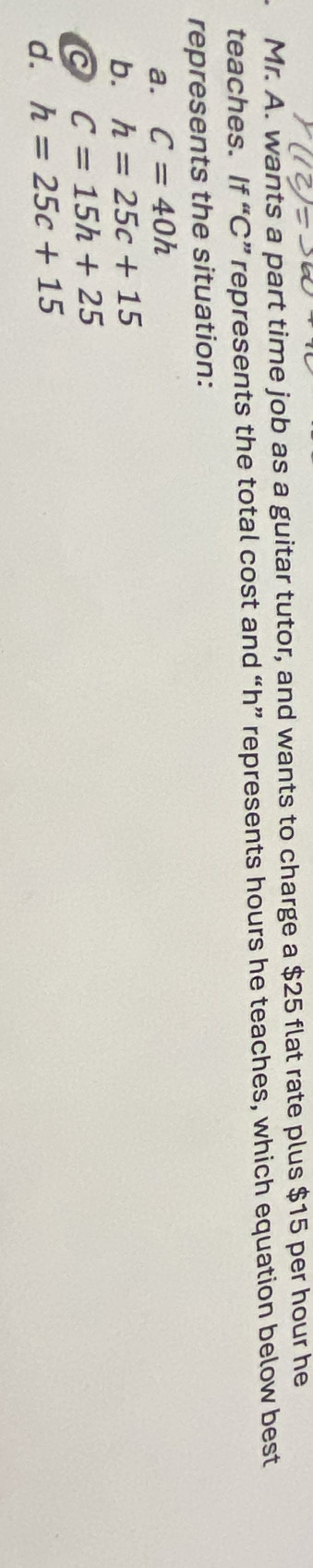 Mr. A. wants a part time job as a guitar tutor, and wants to charge a $25 flat rate plus $15 per hour he
teaches. If “ C ” represents the total cost and “ h ” represents hours he teaches, which equation below best
represents the situation:
a. C=40h
b. h=25c+15
C C=15h+25
d. h=25c+15