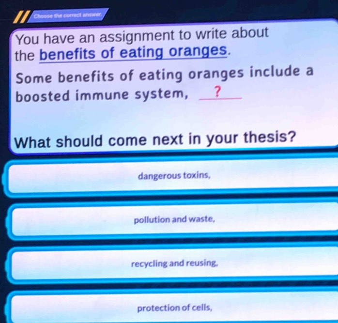 Choose the correct answer.
You have an assignment to write about
the benefits of eating oranges.
Some benefits of eating oranges include a
boosted immune system, __?
What should come next in your thesis?
dangerous toxins,
pollution and waste,
recycling and reusing,
protection of cells,