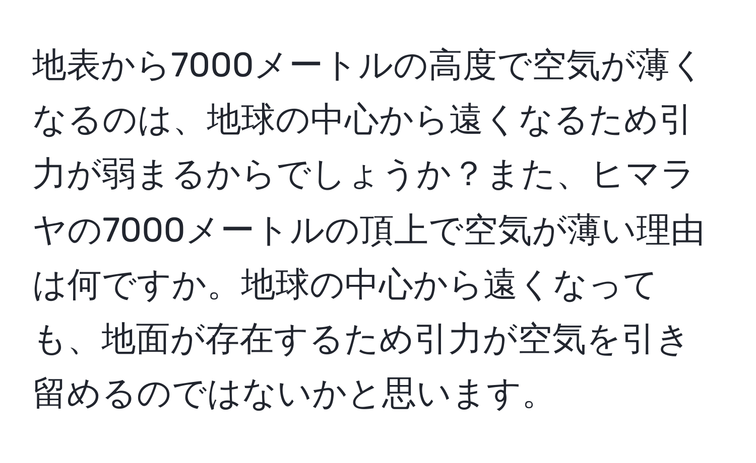 地表から7000メートルの高度で空気が薄くなるのは、地球の中心から遠くなるため引力が弱まるからでしょうか？また、ヒマラヤの7000メートルの頂上で空気が薄い理由は何ですか。地球の中心から遠くなっても、地面が存在するため引力が空気を引き留めるのではないかと思います。