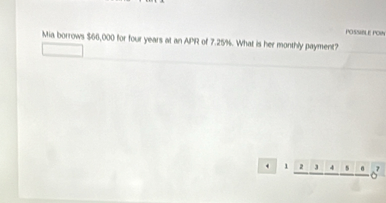 POSSIBLE POIN 
Mia borrows $66,000 for four years at an APR of 7.25%. What is her monthly payment? 
^1_ 2_ 3_ 4_ 5_ 6_ 6^7