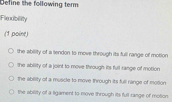 Define the following term
Flexibility
(1 point)
the ability of a tendon to move through its full range of motion
the ability of a joint to move through its full range of motion
the ability of a muscle to move through its full range of motion
the ability of a ligament to move through its full range of motion