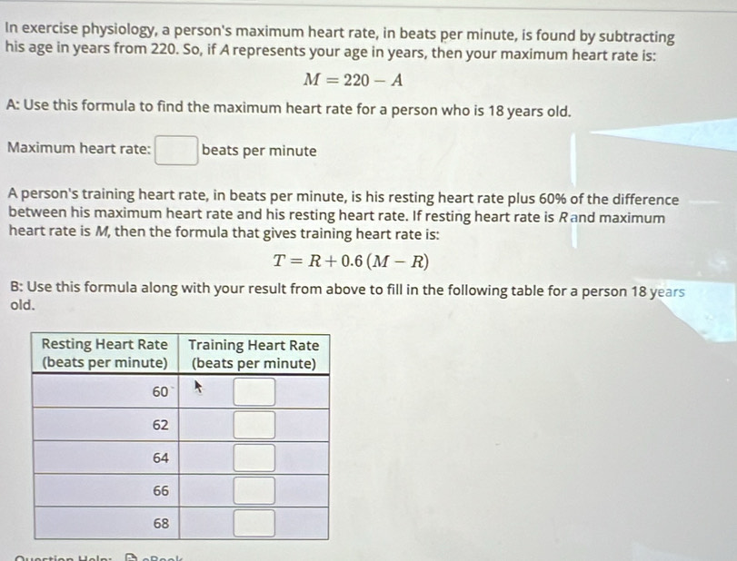 In exercise physiology, a person's maximum heart rate, in beats per minute, is found by subtracting 
his age in years from 220. So, if A represents your age in years, then your maximum heart rate is:
M=220-A
A: Use this formula to find the maximum heart rate for a person who is 18 years old. 
Maximum heart rate: beats per minute
A person's training heart rate, in beats per minute, is his resting heart rate plus 60% of the difference 
between his maximum heart rate and his resting heart rate. If resting heart rate is Rand maximum 
heart rate is M, then the formula that gives training heart rate is:
T=R+0.6(M-R)
B: Use this formula along with your result from above to fill in the following table for a person 18 years
old.