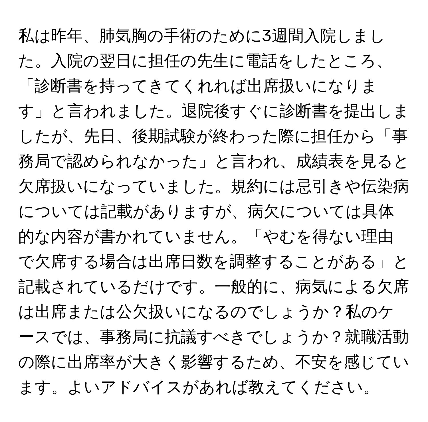 私は昨年、肺気胸の手術のために3週間入院しました。入院の翌日に担任の先生に電話をしたところ、「診断書を持ってきてくれれば出席扱いになります」と言われました。退院後すぐに診断書を提出しましたが、先日、後期試験が終わった際に担任から「事務局で認められなかった」と言われ、成績表を見ると欠席扱いになっていました。規約には忌引きや伝染病については記載がありますが、病欠については具体的な内容が書かれていません。「やむを得ない理由で欠席する場合は出席日数を調整することがある」と記載されているだけです。一般的に、病気による欠席は出席または公欠扱いになるのでしょうか？私のケースでは、事務局に抗議すべきでしょうか？就職活動の際に出席率が大きく影響するため、不安を感じています。よいアドバイスがあれば教えてください。