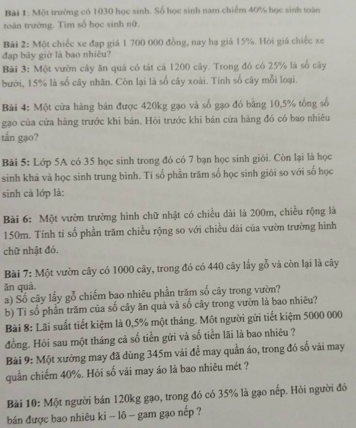 Một trường có 1030 học sinh. Số học sinh nam chiếm 40% học sinh toàn
toàn trường. Tìm số học sinh nữ.
Bài 2: Một chiếc xe đạp giá 1 700 000 đồng, nay hạ giá 15%. Hỏi giá chiếc xe
đạp bây giờ là bao nhiêu?
Bài 3: Một vườn cây ăn quả có tát cá 1200 cây. Trong đó có 25% là số cây
bười, 15% là số cây nhãn. Còn lại là số cây xoài. Tính số cây mỗi loại.
Bài 4: Một cửa hàng bán được 420kg gạo và số gạo đó bằng 10,5% tổng số
gạo của cửa hàng trước khi bán. Hỏi trước khi bán cửa hàng đó có bao nhiêu
tấn gạo?
Bài 5: Lớp 5A có 35 học sinh trong đó có 7 bạn học sinh giỏi. Còn lại là học
sinh khá và học sinh trung bình. Ti số phần trăm số học sinh giỏi so với số học
sinh cả lớp là:
Bài 6: Một vườn trường hình chữ nhật có chiều dài là 200m, chiều rộng là
150m. Tính ti số phần trăm chiều rộng so với chiều dài của vườn trường hình
chữ nhật đó.
Bài 7: Một vườn cây có 1000 cây, trong đó có 440 cây lấy gỗ và còn lại là cây
ǎn quả.
a) Số cây lấy gỗ chiếm bao nhiêu phần trăm số cây trong vườn?
b) Tỉ số phần trăm của số cây ăn quả và số cây trong vườn là bao nhiêu?
Bài 8: Lãi suất tiết kiệm là 0,5% một tháng. Một người gửi tiết kiệm 5000 000
đồng. Hỏi sau một tháng cả số tiền gửi và số tiền lãi là bao nhiêu ?
Bài 9: Một xưởng may đã dùng 345m vải để may quần áo, trong đó số vải may
quần chiếm 40%. Hỏi số vải may áo là bao nhiêu mét ?
Bài 10: Một người bán 120kg gạo, trong đó có 35% là gạo nếp. Hỏi người đó
bán được bao nhiêu ki - lô - gam gạo nếp ?