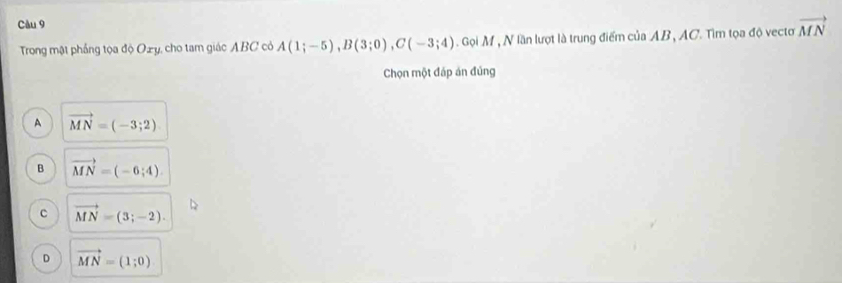 Trong mật phầng tọa độ Oży, cho tam giác ABC có A(1;-5), B(3;0), C(-3;4). Gọi M , N lần lượt là trung điểm của AB, AC. Tìm tọa độ vectơ vector MN
Chọn một đáp án đủng
A vector MN=(-3;2)
B vector MN=(-6;4)
C vector MN=(3;-2).
D vector MN=(1;0)