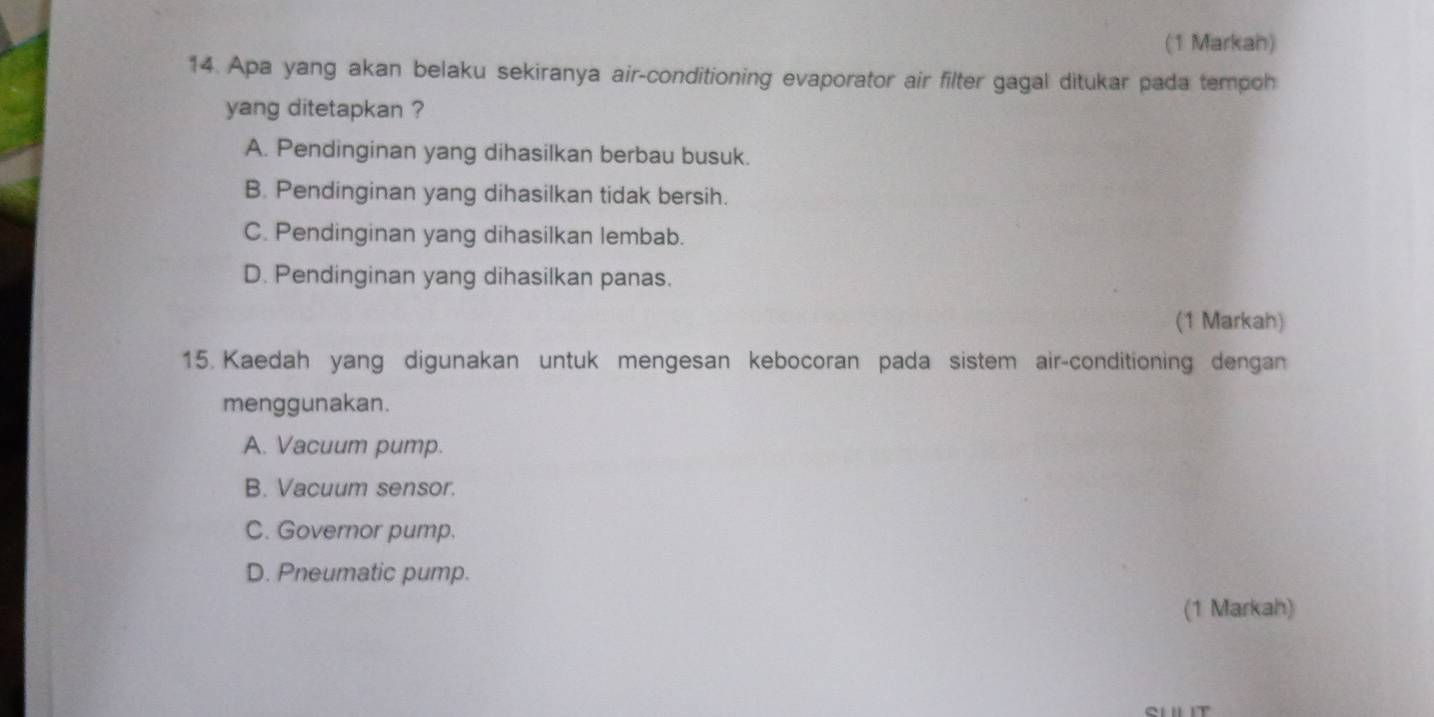 (1 Markah)
14. Apa yang akan belaku sekiranya air-conditioning evaporator air filter gagal ditukar pada tempoh
yang ditetapkan ?
A. Pendinginan yang dihasilkan berbau busuk.
B. Pendinginan yang dihasilkan tidak bersih.
C. Pendinginan yang dihasilkan lembab.
D. Pendinginan yang dihasilkan panas.
(1 Markah)
15. Kaedah yang digunakan untuk mengesan kebocoran pada sistem air-conditioning dengan
menggunakan.
A. Vacuum pump.
B. Vacuum sensor.
C. Governor pump.
D. Pneumatic pump.
(1 Markah)