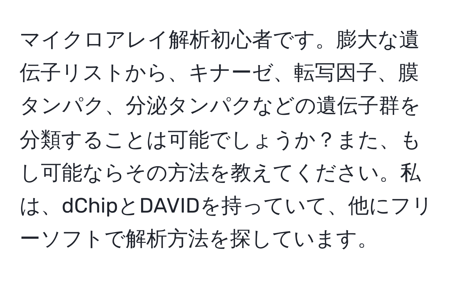 マイクロアレイ解析初心者です。膨大な遺伝子リストから、キナーゼ、転写因子、膜タンパク、分泌タンパクなどの遺伝子群を分類することは可能でしょうか？また、もし可能ならその方法を教えてください。私は、dChipとDAVIDを持っていて、他にフリーソフトで解析方法を探しています。