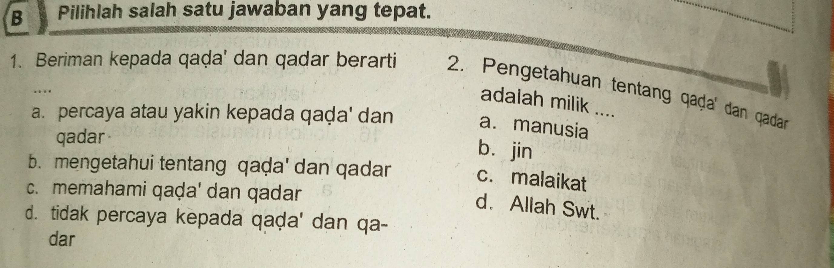 Pilihlah salah satu jawaban yang tepat.
1. Beriman kepada qaḍa' dan qadar berarti
2. Pengetahuan tentang qaḍa' dan qadan
…
adalah milik ....
a. percaya atau yakin kepada qaḍa' dan
a. manusia
qadar
bù jin
b. mengetahui tentang qaḍa' dan qadar
c. malaikat
c. memahami qaḍa' dan qadar
d. Allah Swt.
d. tidak percaya kepada qaḍa' dan qa-
dar