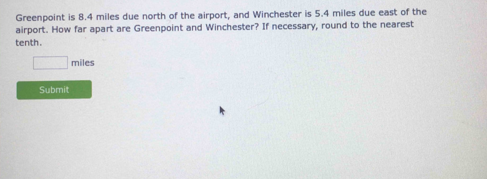 Greenpoint is 8.4 miles due north of the airport, and Winchester is 5.4 miles due east of the 
airport. How far apart are Greenpoint and Winchester? If necessary, round to the nearest 
tenth.
□ miles
Submit