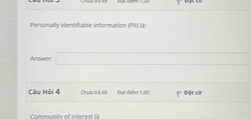 Đạt điểm 1,00 Đặt có 
Personally identifiable information (PII) là: 
Answer: □ 
Câu Hỏi 4 Chưa trả lời Đạt điểm 1,00 Đặt cờ 
Community of interest là