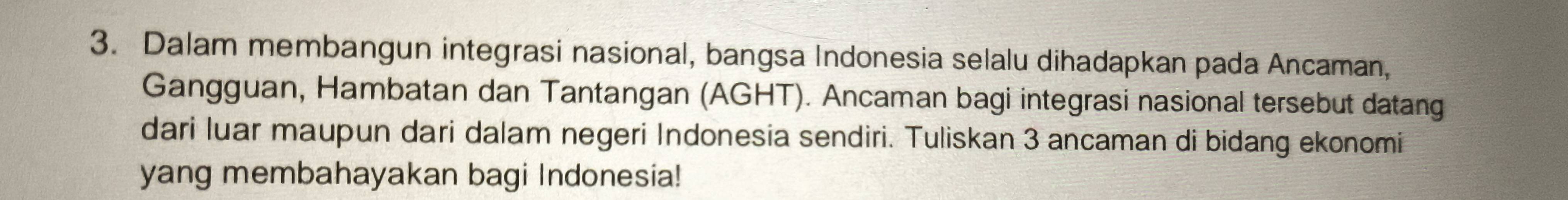 Dalam membangun integrasi nasional, bangsa Indonesia selalu dihadapkan pada Ancaman, 
Gangguan, Hambatan dan Tantangan (AGHT). Ancaman bagi integrasi nasional tersebut datang 
dari luar maupun dari dalam negeri Indonesia sendiri. Tuliskan 3 ancaman di bidang ekonomi 
yang membahayakan bagi Indonesia!