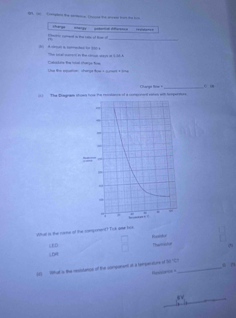 Qt. (a) Complete the sentence. Choose the answer from the box.
charge energy potential difference resistance
Electric current is the rate of flow of
(1)
_
(b) A circuit is connected for 300 s
The total current in the circuit stays at 0.56 A
Calculate the total charge flow.
Use the equation: charge flow = current × time
Charge flow = _C (2)
(c) The Diagram shows how the resistance of a component vanes with temperature.
What is the name of the component? Tick one box.
Resistor
LED Thermistor
(1)
LDR
(6) What is the resistance of the component at a temperature of 50°C _
a (
Resislance=
6V