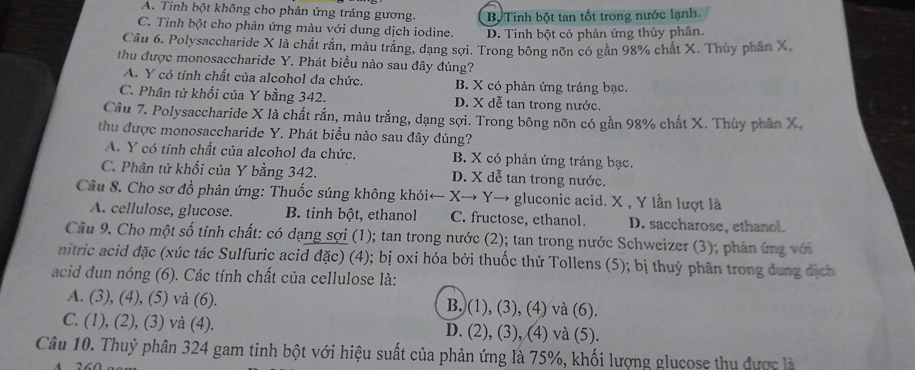 A. Tinh bột không cho phản ứng tráng gương.
Bộ Tinh bột tan tốt trong nước lạnh.
C. Tinh bột cho phản ứng màu với dung dịch iodine. D. Tinh bột có phản ứng thủy phân.
Câu 6. Polysaccharide X là chất rắn, màu trắng, dạng sợi. Trong bông nõn có gần 98% chất X. Thủy phần X,
thu được monosaccharide Y. Phát biểu nào sau đây đúng?
A. Y có tính chất của alcohol đa chức. B. X có phản ứng tráng bạc.
C. Phân tử khối của Y bằng 342. D. X dễ tan trong nước.
Câu 7. Polysaccharide X là chất rắn, màu trắng, dạng sợi. Trong bông nõn có gần 98% chất X. Thủy phần X,
thu được monosaccharide Y. Phát biểu nào sau đây đúng?
A. Y có tính chất của alcohol đa chức. B. X có phản ứng tráng bạc.
C. Phân tử khối của Y bằng 342. D. X dễ tan trong nước.
Cầu S. Cho sơ đồ phản ứng: Thuốc súng không khói←  X→ Y→ gluconic acid. X , Y lần lượt là
A. cellulose, glucose. B. tinh bột, ethanol C. fructose, ethanol. D. saccharose, ethanol.
Cầu 9. Cho một số tính chất: có dạng sợi (1); tan trong nước (2); tan trong nước Schweizer (3); phản ứng với
nitric acid đặc (xúc tác Sulfuric acid đặc) (4); bị oxi hóa bởi thuốc thử Tollens (5); bị thuỷ phân trong dung địch
acid dun nóng (6). Các tính chất của cellulose là:
A. (3), (4), (5) và (6). B. (1), (3), (4) và (6).
C. (1), (2), (3) và (4). D. (2), (3), (4) và (5).
Câu 10. Thuỷ phân 324 gam tinh bột với hiệu suất của phản ứng là 75%, khối lượng glucose thu được là