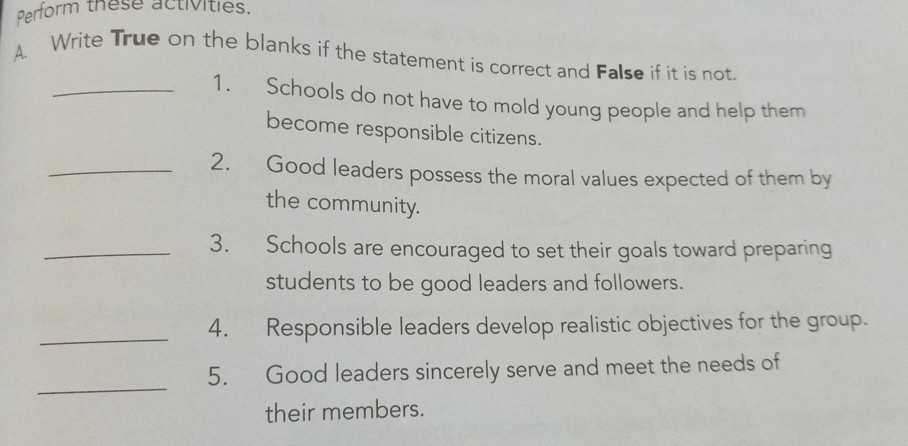 Perform these activities. 
A. Write True on the blanks if the statement is correct and False if it is not. 
_1. Schools do not have to mold young people and help them 
become responsible citizens. 
_2. Good leaders possess the moral values expected of them by 
the community. 
_3. Schools are encouraged to set their goals toward preparing 
students to be good leaders and followers. 
_4. Responsible leaders develop realistic objectives for the group. 
_ 
5. Good leaders sincerely serve and meet the needs of 
their members.