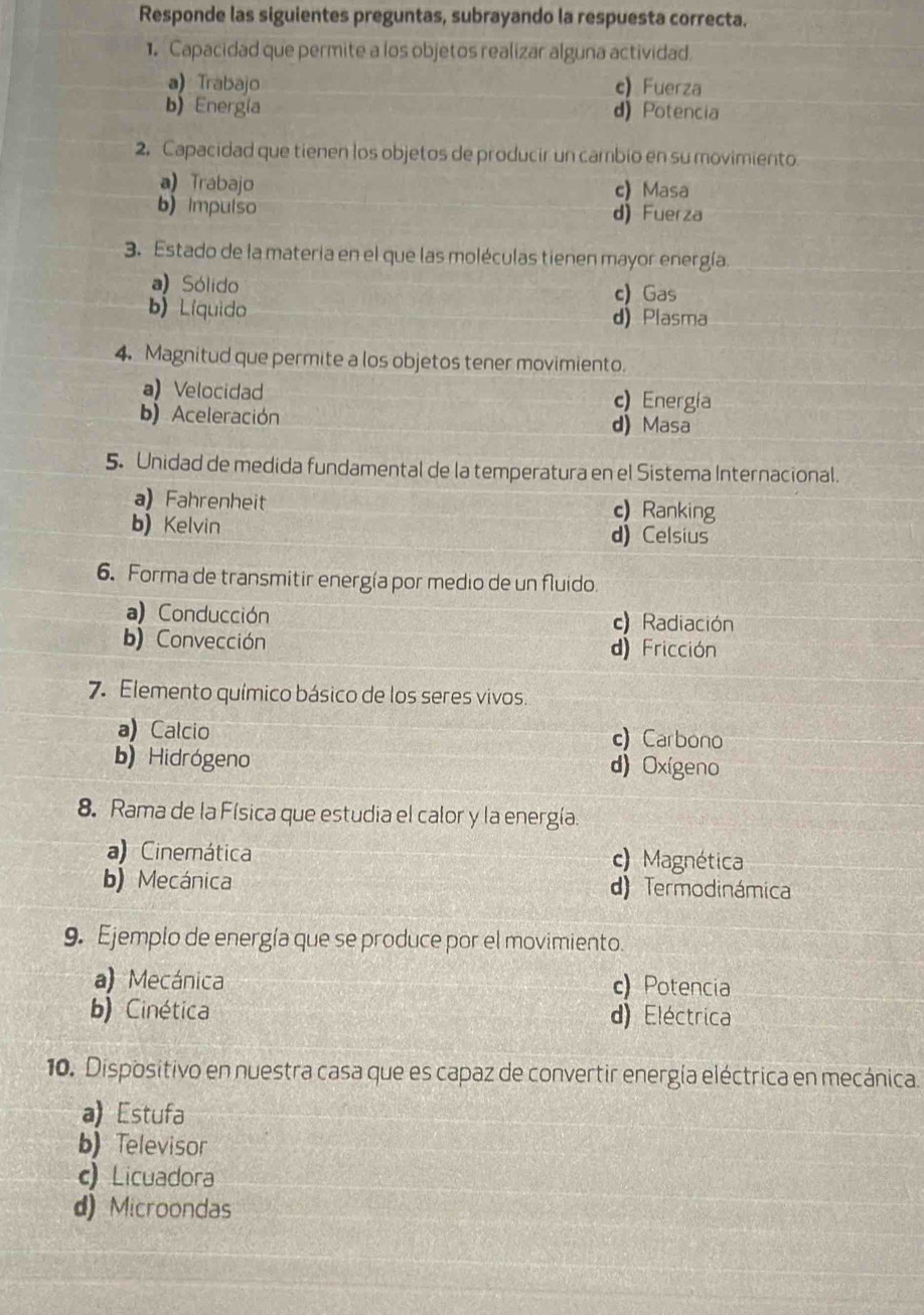 Responde las siguientes preguntas, subrayando la respuesta correcta.
1. Capacidad que permite a los objetos realizar alguna actividad
a) Trabajo c) Fuerza
b) Energía d) Potencia
2. Capacidad que tienen los objetos de producir un cambio en su movimiento
a) Trabajo c) Masa
b) Impulso d) Fuerza
3. Estado de la materia en el que las moléculas tienen mayor energía.
a) Sólido c) Gas
b) Líquido d) Plasma
4. Magnitud que permite a los objetos tener movimiento.
a) Velocidad c) Energia
b) Aceleración d) Masa
5. Unidad de medida fundamental de la temperatura en el Sistema Internacional.
a)Fahrenheit c) Ranking
b) Kelvin d) Celsius
6. Forma de transmitir energía por medio de un fluido.
a) Conducción c Radiación
b) Convección d) Fricción
7. Elemento químico básico de los seres vivos.
a) Calcio c) Carbono
b)Hidrógeno d) Oxígeno
8. Rama de la Física que estudia el calor y la energía.
a) Cinemática c) Magnética
b) Mecánica d) Termodinámica
9. Ejemplo de energía que se produce por el movimiento.
a) Mecánica c) Potencia
b) Cinética d) Eléctrica
10. Dispositivo en nuestra casa que es capaz de convertir energía eléctrica en mecánica.
a) Estufa
b) Televisor
c) Licuadora
d) Microondas