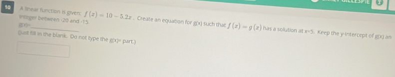 A linear function is given: f(x)=10-5.2x. Create an equation for f(x)=g(x)
g(x)=
g(x)
integer between -20 and -15. such that has a solution at x=5. Keep the y-intercept of g(x) an 
()ust fill in the blank. Do not type the g(x)= part.)