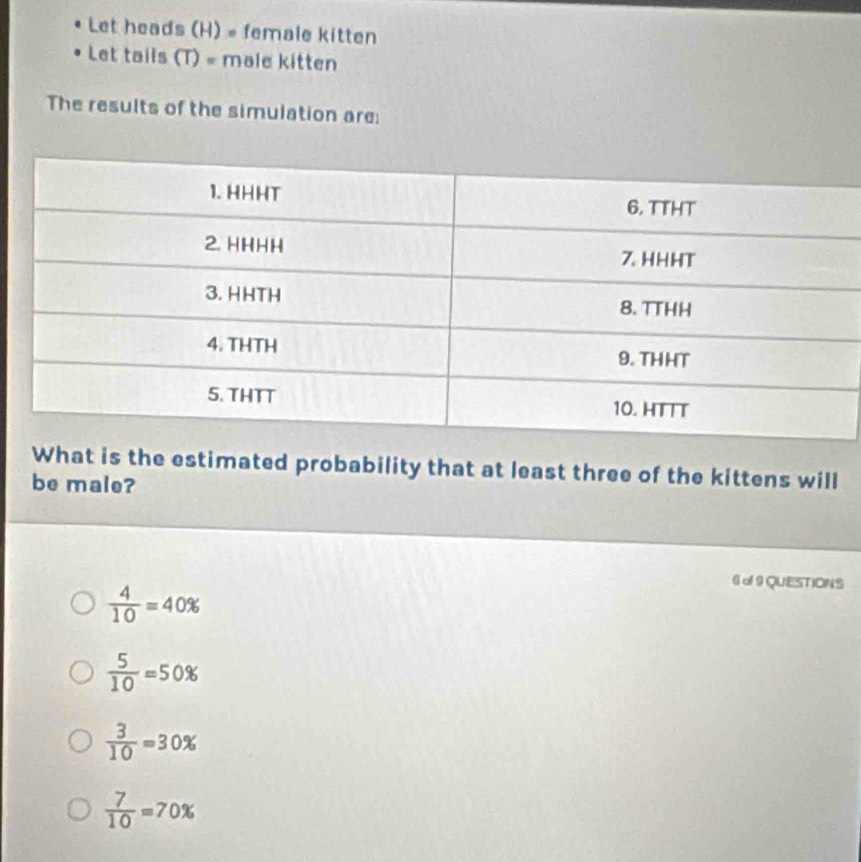 Let heads (H) = female kitten
Let tails (T) = male kitten
The results of the simulation are:
What is the estimated probability that at least three of the kittens will
be male?
 4/10 =40%
6of 9 QUESTIONS
 5/10 =50%
 3/10 =30%
 7/10 =70%