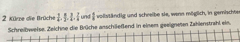 Kürze die Brüche  1/4 ,  8/2 ,  3/4 ,  7/4  und  6/8  vollständig und schreibe sie, wenn möglich, in gemischter 
Schreibweise. Zeichne die Brüche anschließend in einem geeigneten Zahlenstrahl ein.