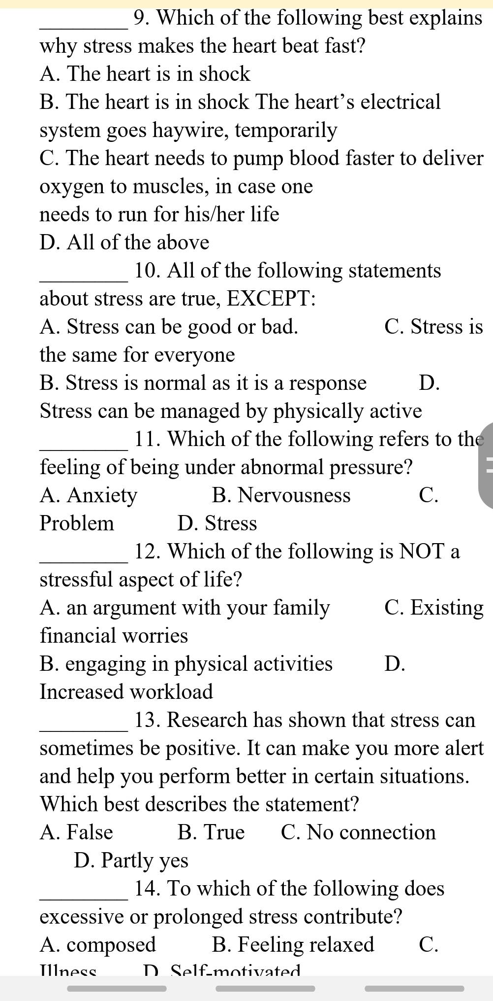 Which of the following best explains
why stress makes the heart beat fast?
A. The heart is in shock
B. The heart is in shock The heart’s electrical
system goes haywire, temporarily
C. The heart needs to pump blood faster to deliver
oxygen to muscles, in case one
needs to run for his/her life
D. All of the above
_10. All of the following statements
about stress are true, EXCEPT:
A. Stress can be good or bad. C. Stress is
the same for everyone
B. Stress is normal as it is a response D.
Stress can be managed by physically active
_11. Which of the following refers to the
feeling of being under abnormal pressure?
A. Anxiety B. Nervousness
C.
Problem D. Stress
_12. Which of the following is NOT a
stressful aspect of life?
A. an argument with your family C. Existing
financial worries
B. engaging in physical activities D.
Increased workload
_13. Research has shown that stress can
sometimes be positive. It can make you more alert
and help you perform better in certain situations.
Which best describes the statement?
A. False B. True C. No connection
D. Partly yes
_14. To which of the following does
excessive or prolonged stress contribute?
A. composed B. Feeling relaxed C.
Illness D Self-motivated