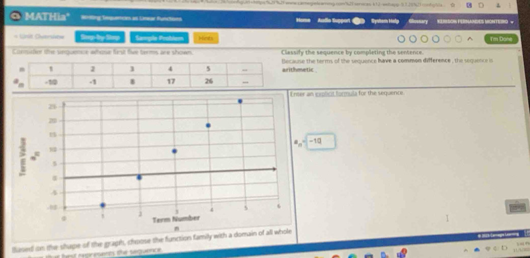 cnmgUd=https;%29%2fwww.carnegelearnimg.com%28services-k12-webapp-9,7.26%2) confg|Ma ☆
MATHia" Whing Seguemcans an Limsar Rmttens Home Audio Support System Help Glossary KERISON FERNANDES MONTEIRO √
Strp by Samp Sample Probiem Hints I'm Done
Commter the sequence wfere first fie terms are shown. Classify the sequence by completing the sentence.
ecause the terms of the sequence have a common difference , the sequence is
rithmetic
explicit formula for the sequence.
-1Q
Bused on the shupe of the graph, choose the function family with 
.   L   
”