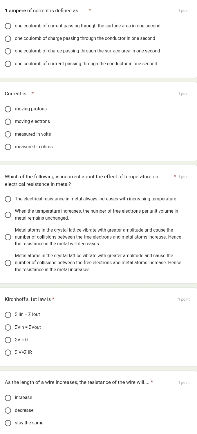 ampere of current is defined as ...... *
1 point
one coulomb of current passing through the surface area in one second.
one coulomb of charge passing through the conductor in one second
one coulomb of charge passing through the surface area in one second
one coulomb of currrent passing through the conductor in one second.
Current is... * 1 point
moving protons
moving electrons
measured in volts
measured in ohms
Which of the following is incorrect about the effect of temperature on 1 point
electrical resistance in metal?
The electrical resistance in metal always increases with increasing temperature.
When the temperature increases, the number of free electrons per unit volume in
metal remains unchanged.
Metal atoms in the crystal lattice vibrate with greater amplitude and cause the
number of collisions between the free electrons and metal atoms increase. Hence
the resistance in the metal will decreases.
Metal atoms in the crystal lattice vibrate with greater amplitude and cause the
number of collisions between the free electrons and metal atoms increase. Hence
the resistance in the metal increases.
Kirchhoff's 1st law is * 1 point
sumlimits Iin=sumlimits lout
sumlimits Vin=sumlimits Vout
sumlimits V=0
sumlimits V=sumlimits IR
As the length of a wire increases, the resistance of the wire will.... * 1 point
increase
decrease
stay the same