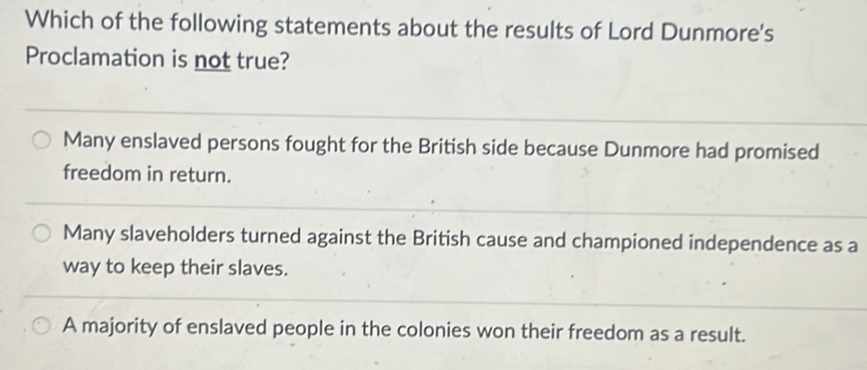 Which of the following statements about the results of Lord Dunmore's
Proclamation is not true?
Many enslaved persons fought for the British side because Dunmore had promised
freedom in return.
Many slaveholders turned against the British cause and championed independence as a
way to keep their slaves.
A majority of enslaved people in the colonies won their freedom as a result.