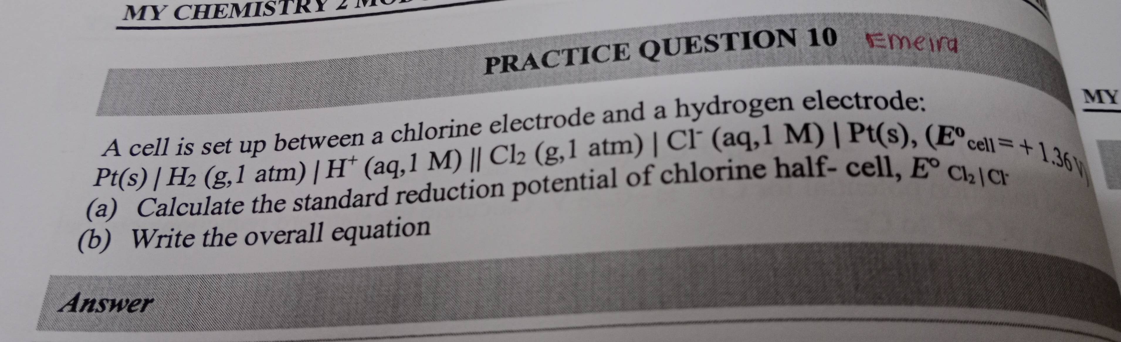 MY CHEMISTRY 
PRACTICE QUESTION 10 Emeir 
and a hydrogen electrode: MY 
A cell is set up between a chlorine ele
Pt(s)|H_2(g,1atm) /H^+(aq,1M)parallel Cl_2 beginarrayr ctrodeamolCl^-(aq,1M)|Pt(s),(E^ocell=+1.36) (g,1atm)endarray
(a) Calculate the standard reduction potential of chlorl
E°Cl_2|Cl
(b) Write the overall equation 
Answer