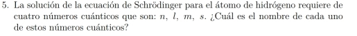 La solución de la ecuación de Schrödinger para el átomo de hidrógeno requiere de 
cuatro números cuánticos que son: n, l, m, s. ¿Cuál es el nombre de cada uno 
de estos números cuánticos?