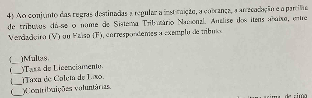 Ao conjunto das regras destinadas a regular a instituição, a cobrança, a arrecadação e a partilha 
de tributos dá-se o nome de Sistema Tributário Nacional. Analise dos itens abaixo, entre 
Verdadeiro (V) ou Falso (F), correspondentes a exemplo de tributo: 
_)Multas. 
_ 
)Taxa de Licenciamento. 
)Taxa de Coleta de Lixo. 
__)Contribuições voluntárias. 
m a de ci m