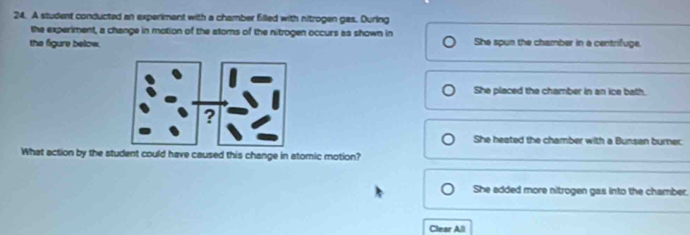 A student conducted an experiment with a chamber filled with nitrogen gas. During
the experiment, a change in motion of the atoms of the nitrogen occurs as shown in
the figure below. She spun the chamber in a centrifuge.
She placed the chamber in an ice bath.
She heated the chamber with a Bunsan burner:
What action by the student could have caused this change in atomic motion?
She added more nitrogen gas into the chamber.
Clear All