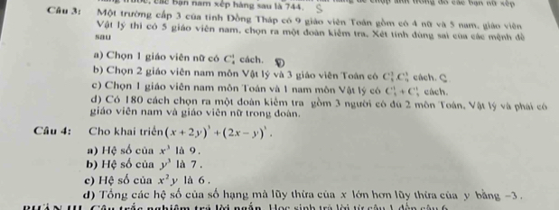 2 1ộc, chc bận nam xếp hàng sau là 744. : c h a trong đó các bạn nữ xếp 
Câu 3: Một trường cấp 3 của tinh Đồng Tháp có 9 giáo viên Toán gồm có 4 nữ và 5 nam, giáo viên 
Vật lý thì có 5 giáo viên nam, chọn ra một đoàn kiểm tra. Xét tính dùng sai của các mệnh đề 
sau 
a) Chọn 1 giáo viên nữ có C_4^(1 cách. 
b) Chọn 2 giáo viên nam môn Vật lý và 3 giáo viên Toán có C_3^1C_4^1 cách. C 
c) Chọn 1 giáo viên nam môn Toán và 1 nam môn Vật lý có C_4^1+C_2^2 cách. 
d) Có 180 cách chọn ra một đoàn kiểm tra gồm 3 người có đú 2 môn Toán. Vật lý và phái có 
giáo viên nam và giáo viên nữ trong đoàn. 
Câu 4: Cho khai triển (x+2y)^3)+(2x-y)^3. 
a) Hệ số của x^3 là 9. 
b) Hệ số của y^3 là 7, 
c) Hệ số của x^2 y là 6 . 
d) Tổng các hệ số của số hạng mà lũy thừa của x lớn hơn lũy thừa của y bằng -3. 
nnhiêm trú kời ngắn Hạo sinh trú lời từ nêu h dàn nêu h